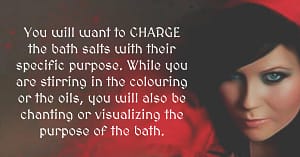 You will want to CHARGE the bath salts with their specific purpose. While you are stirring in the colouring or the oils, you will also be chanting or visualizing the purpose of the bath.